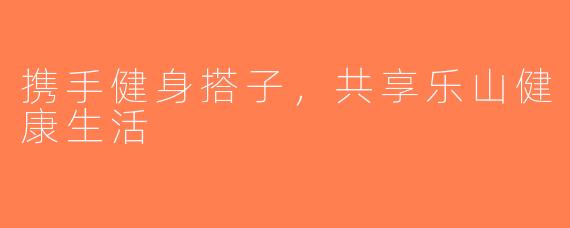 携手健身搭子，共享乐山健康生活