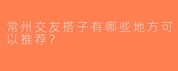 常州交友搭子有哪些地方可以推荐？