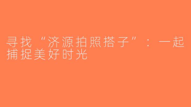 寻找“济源拍照搭子”：一起捕捉美好时光
