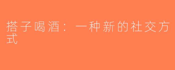 搭子喝酒：一种新的社交方式