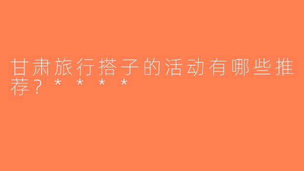 甘肃旅行搭子的活动有哪些推荐？****