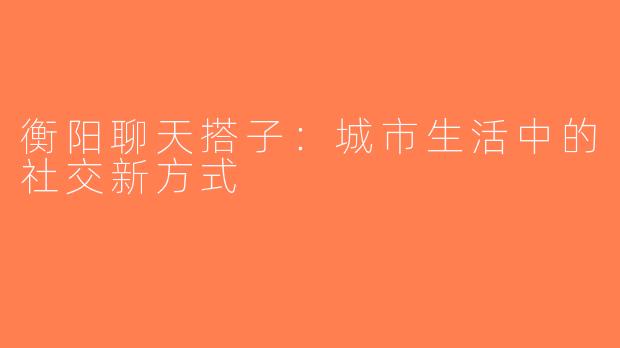 衡阳聊天搭子：城市生活中的社交新方式