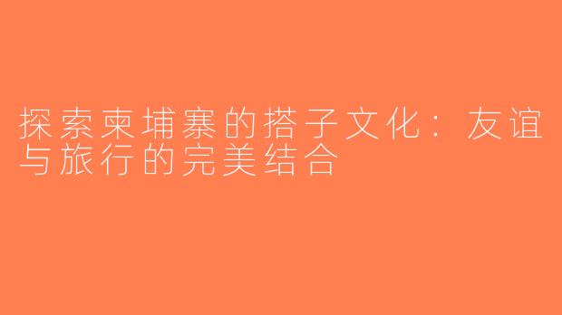 探索柬埔寨的搭子文化：友谊与旅行的完美结合