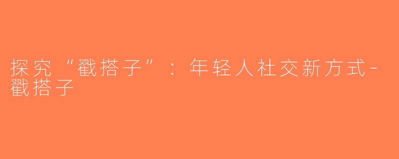 探究“戳搭子”：年轻人社交新方式-戳搭子