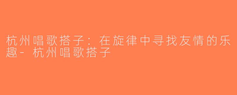 杭州唱歌搭子：在旋律中寻找友情的乐趣-杭州唱歌搭子
