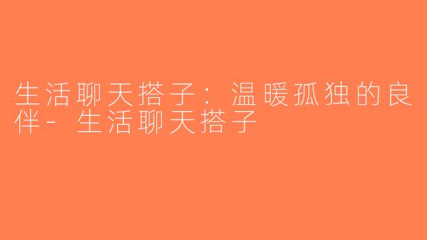 生活聊天搭子：温暖孤独的良伴-生活聊天搭子