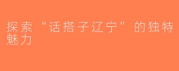 探索“话搭子辽宁”的独特魅力