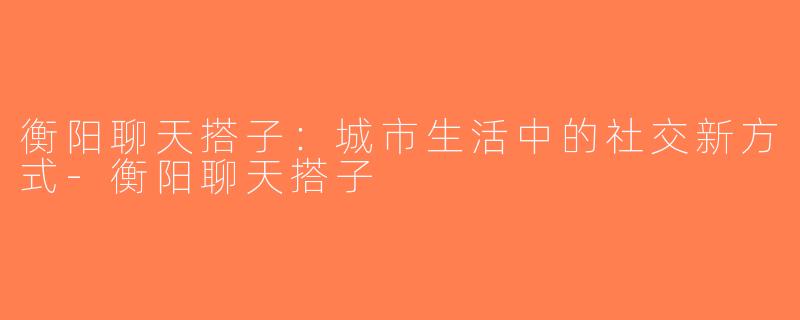 衡阳聊天搭子：城市生活中的社交新方式-衡阳聊天搭子