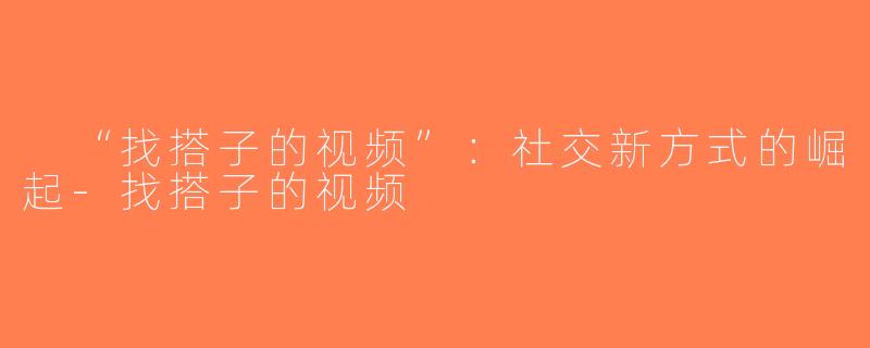 “找搭子的视频”：社交新方式的崛起-找搭子的视频