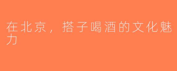 在北京，搭子喝酒的文化魅力