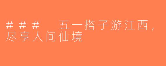 ### 五一搭子游江西，尽享人间仙境