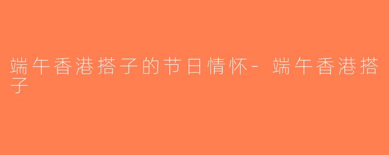端午香港搭子的节日情怀-端午香港搭子