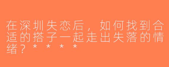在深圳失恋后，如何找到合适的搭子一起走出失落的情绪？****
