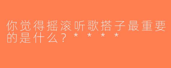 你觉得摇滚听歌搭子最重要的是什么？****