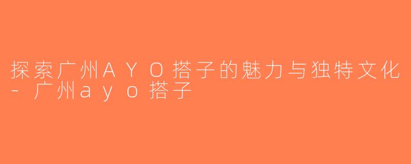 探索广州AYO搭子的魅力与独特文化-广州ayo搭子