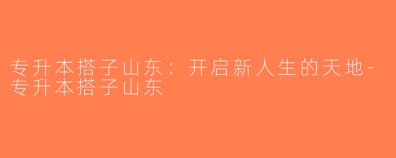 专升本搭子山东：开启新人生的天地-专升本搭子山东