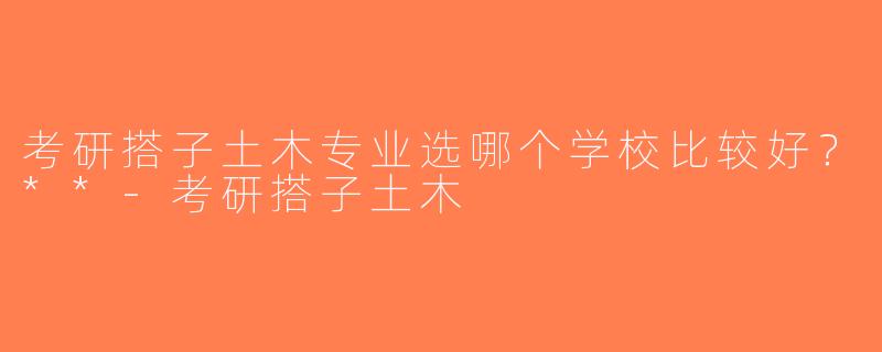 考研搭子土木专业选哪个学校比较好？**-考研搭子土木