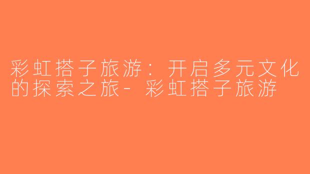 彩虹搭子旅游：开启多元文化的探索之旅-彩虹搭子旅游
