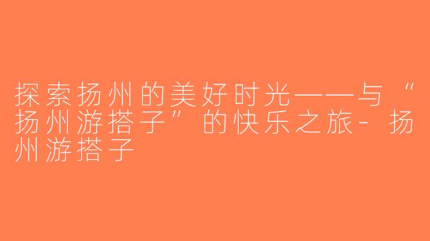 探索扬州的美好时光——与“扬州游搭子”的快乐之旅-扬州游搭子