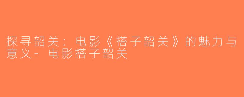 探寻韶关：电影《搭子韶关》的魅力与意义-电影搭子韶关