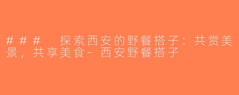 ### 探索西安的野餐搭子：共赏美景，共享美食-西安野餐搭子