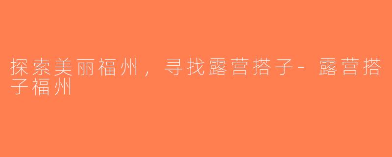 探索美丽福州，寻找露营搭子-露营搭子福州