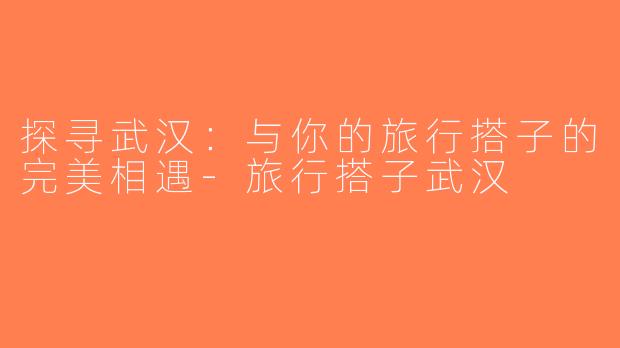探寻武汉：与你的旅行搭子的完美相遇-旅行搭子武汉