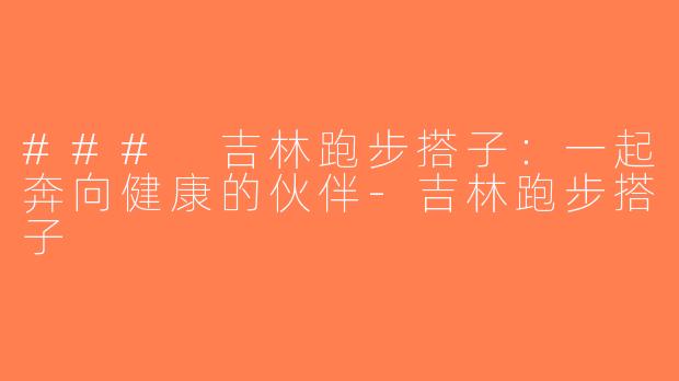 ### 吉林跑步搭子：一起奔向健康的伙伴-吉林跑步搭子