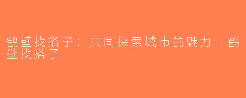 鹤壁找搭子：共同探索城市的魅力-鹤壁找搭子