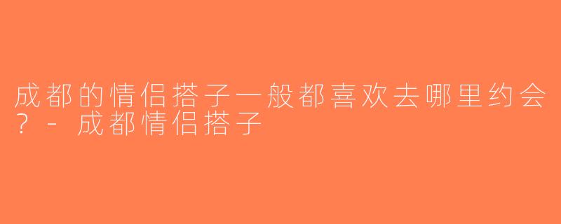 成都的情侣搭子一般都喜欢去哪里约会？-成都情侣搭子
