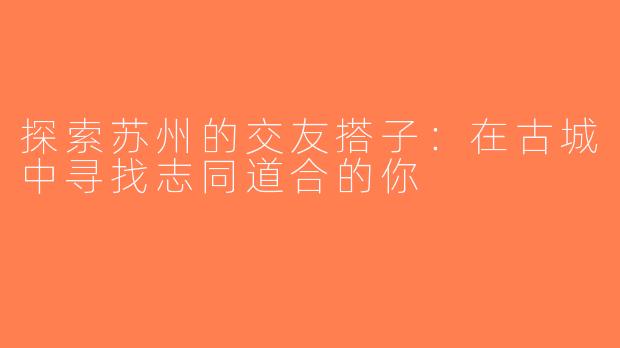 探索苏州的交友搭子：在古城中寻找志同道合的你
