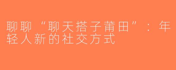 聊聊“聊天搭子莆田”：年轻人新的社交方式