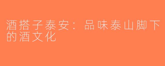 酒搭子泰安：品味泰山脚下的酒文化