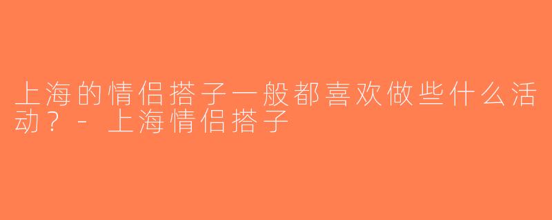 上海的情侣搭子一般都喜欢做些什么活动？-上海情侣搭子