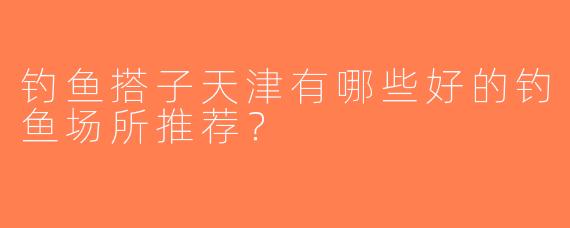 钓鱼搭子天津有哪些好的钓鱼场所推荐？