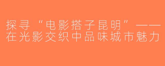 探寻“电影搭子昆明”——在光影交织中品味城市魅力