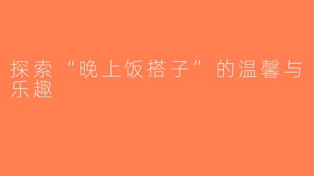 探索“晚上饭搭子”的温馨与乐趣