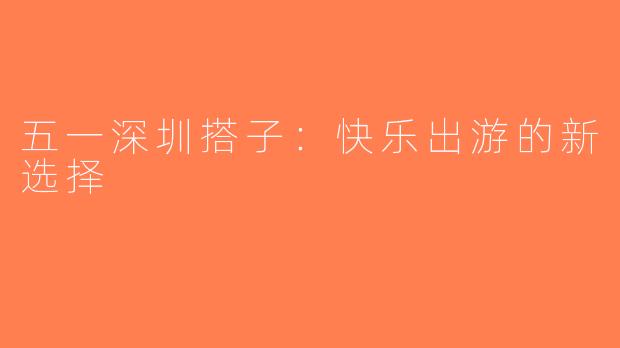 五一深圳搭子：快乐出游的新选择