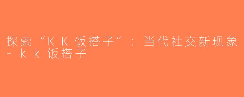 探索“KK饭搭子”：当代社交新现象-kk饭搭子