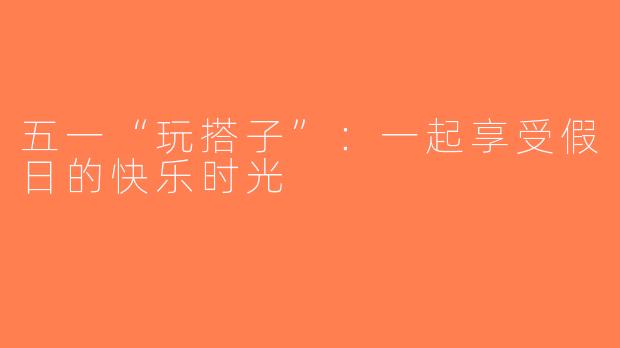 五一“玩搭子”：一起享受假日的快乐时光