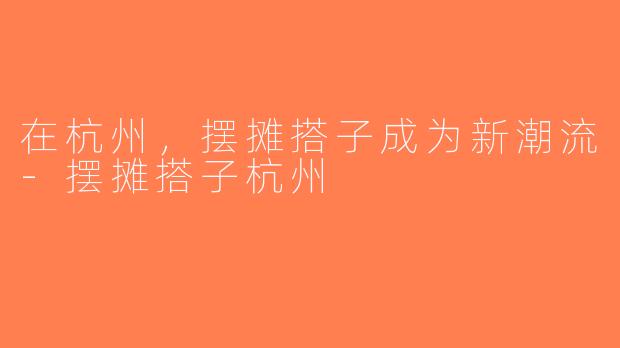 在杭州，摆摊搭子成为新潮流-摆摊搭子杭州