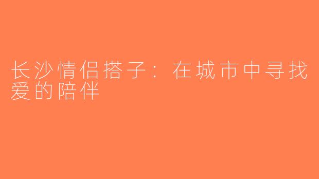 长沙情侣搭子：在城市中寻找爱的陪伴