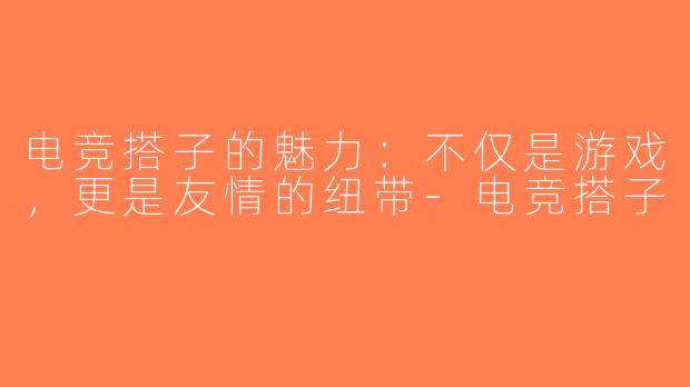 电竞搭子的魅力：不仅是游戏，更是友情的纽带-电竞搭子
