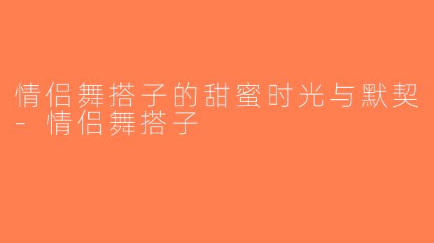 情侣舞搭子的甜蜜时光与默契-情侣舞搭子