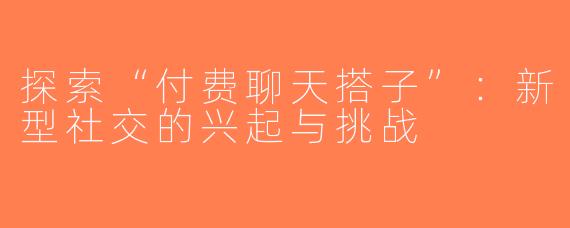 探索“付费聊天搭子”：新型社交的兴起与挑战