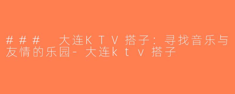 ### 大连KTV搭子：寻找音乐与友情的乐园-大连ktv搭子