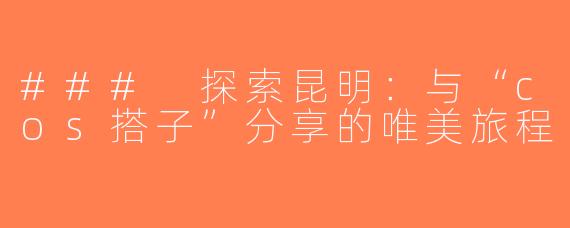 ### 探索昆明：与“cos搭子”分享的唯美旅程