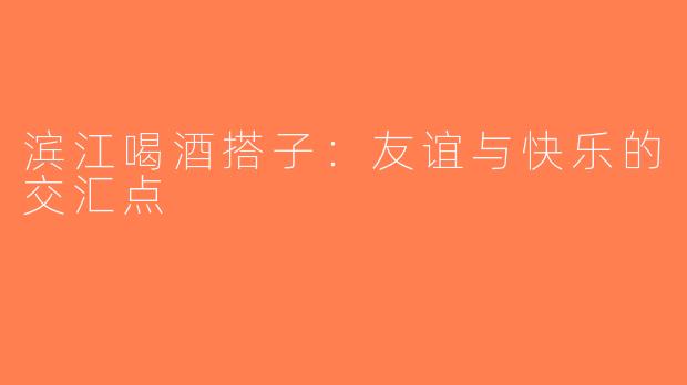 滨江喝酒搭子：友谊与快乐的交汇点