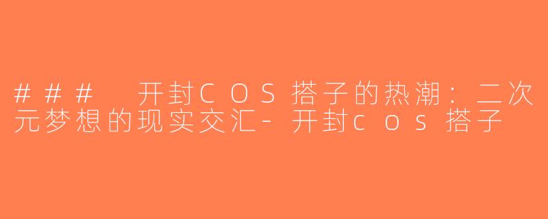 ### 开封COS搭子的热潮：二次元梦想的现实交汇-开封cos搭子