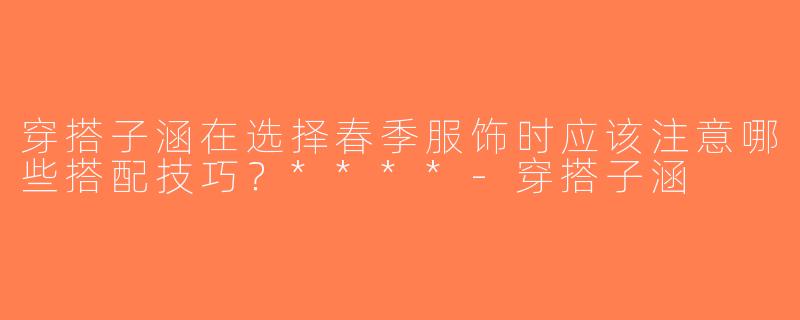 穿搭子涵在选择春季服饰时应该注意哪些搭配技巧？****-穿搭子涵